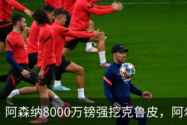 阿森纳8000万镑强挖克鲁皮，阿尔特塔冬窗补强锋线
